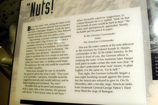 Description of the incident and the General's reply
Nuts! the General said. When the message was delivered back to the Germans, it was also explained to them that "Nuts!" means "Go to hell!". The German commander was a little bit premature in his demand. Americans were able to battle their way out of Bastogne.
